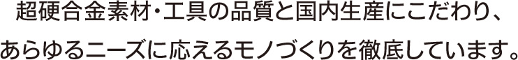 超硬合金素材・工具の品質と国内生産にこだわり、あらゆるニーズに応えるモノづくりを徹底しています。
